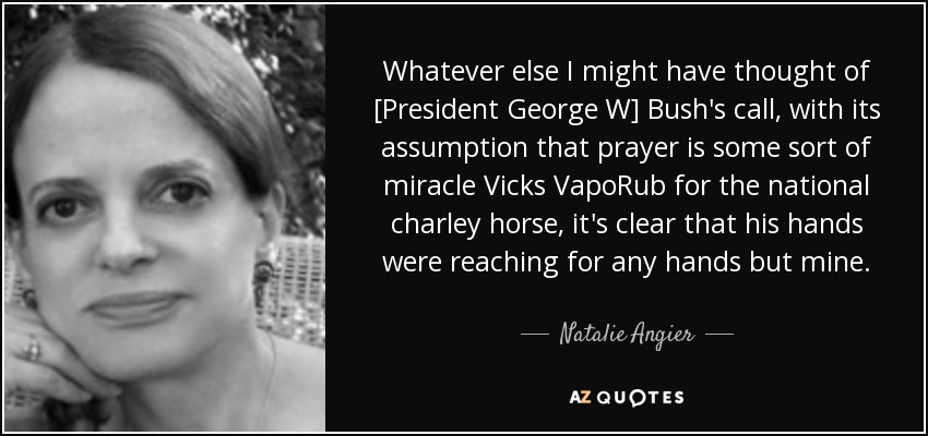 Whatever else I might have thought of [President George W] Bush's call, with its assumption that prayer is some sort of miracle Vicks VapoRub for the national charley horse, it's clear that his hands were reaching for any hands but mine. - Natalie Angier