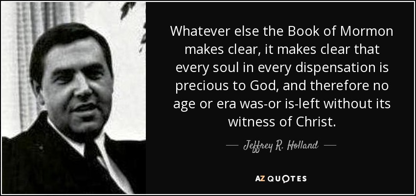 Whatever else the Book of Mormon makes clear, it makes clear that every soul in every dispensation is precious to God, and therefore no age or era was-or is-left without its witness of Christ. - Jeffrey R. Holland