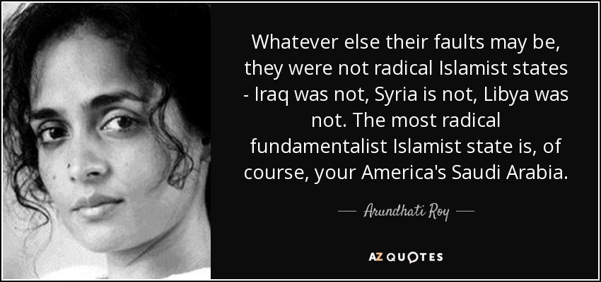 Whatever else their faults may be, they were not radical Islamist states - Iraq was not, Syria is not, Libya was not. The most radical fundamentalist Islamist state is, of course, your America's Saudi Arabia. - Arundhati Roy
