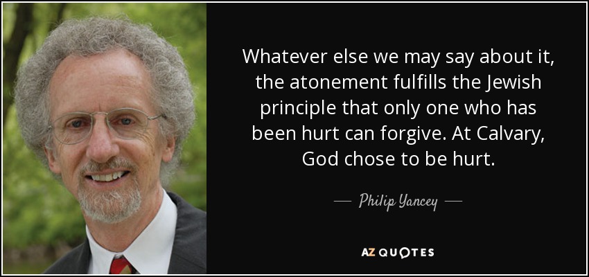 Whatever else we may say about it, the atonement fulfills the Jewish principle that only one who has been hurt can forgive. At Calvary, God chose to be hurt. - Philip Yancey