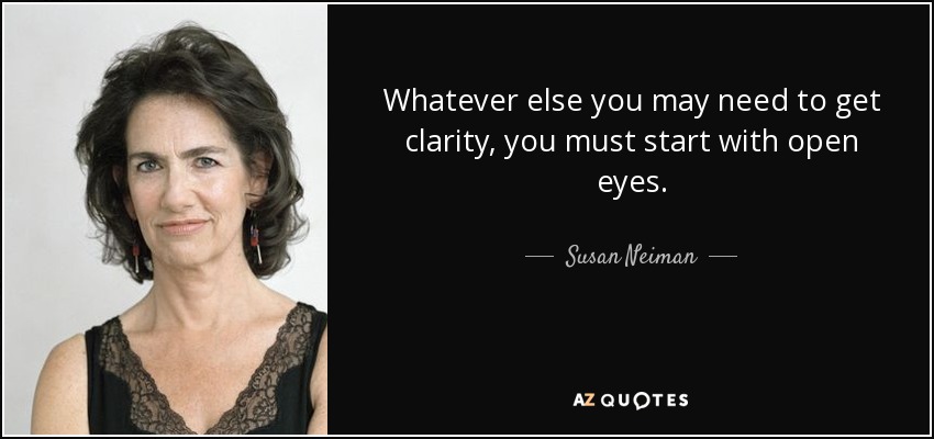 Whatever else you may need to get clarity, you must start with open eyes. - Susan Neiman