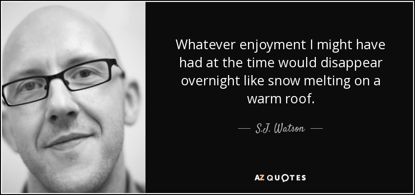 Whatever enjoyment I might have had at the time would disappear overnight like snow melting on a warm roof. - S.J. Watson