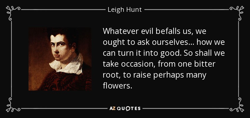 Whatever evil befalls us, we ought to ask ourselves... how we can turn it into good. So shall we take occasion, from one bitter root, to raise perhaps many flowers. - Leigh Hunt