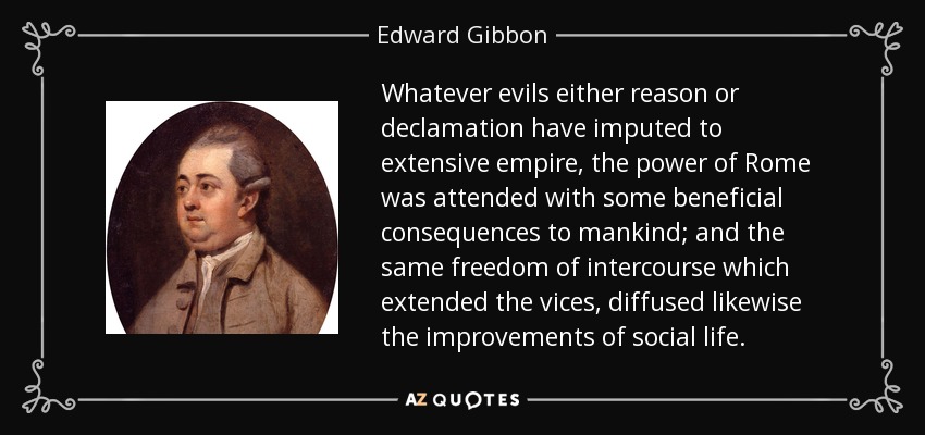 Whatever evils either reason or declamation have imputed to extensive empire, the power of Rome was attended with some beneficial consequences to mankind; and the same freedom of intercourse which extended the vices, diffused likewise the improvements of social life. - Edward Gibbon
