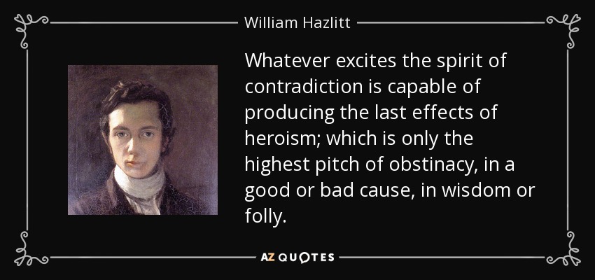 Whatever excites the spirit of contradiction is capable of producing the last effects of heroism; which is only the highest pitch of obstinacy, in a good or bad cause, in wisdom or folly. - William Hazlitt