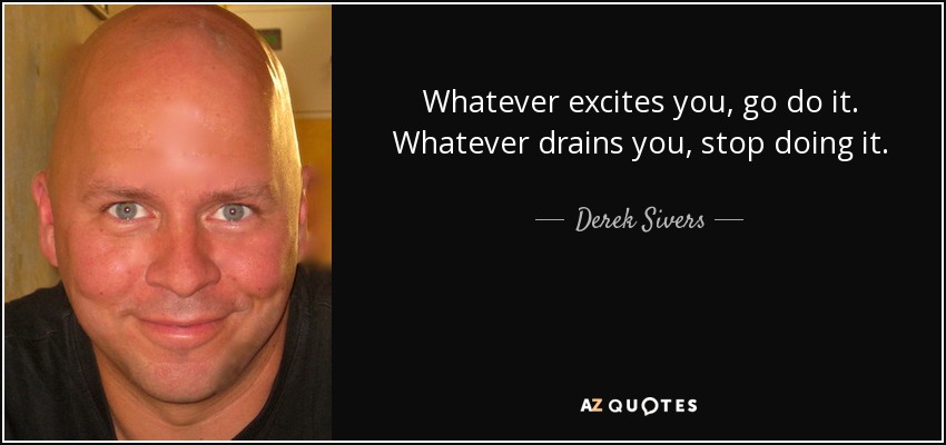 Whatever excites you, go do it. Whatever drains you, stop doing it. - Derek Sivers