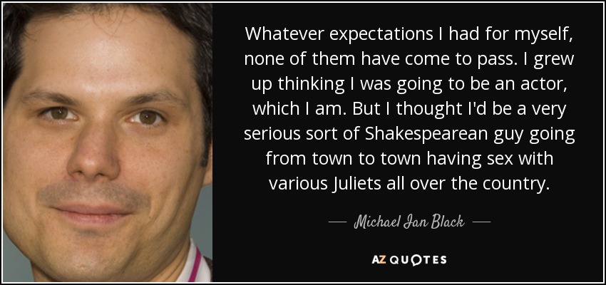 Whatever expectations I had for myself, none of them have come to pass. I grew up thinking I was going to be an actor, which I am. But I thought I'd be a very serious sort of Shakespearean guy going from town to town having sex with various Juliets all over the country. - Michael Ian Black
