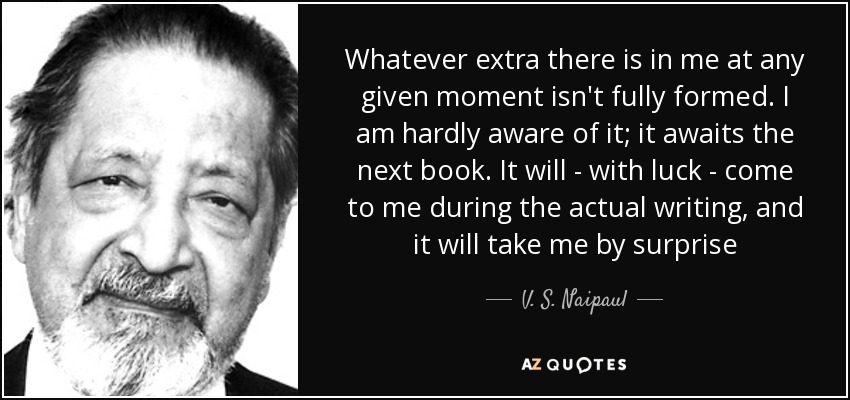 Whatever extra there is in me at any given moment isn't fully formed. I am hardly aware of it; it awaits the next book. It will - with luck - come to me during the actual writing, and it will take me by surprise - V. S. Naipaul