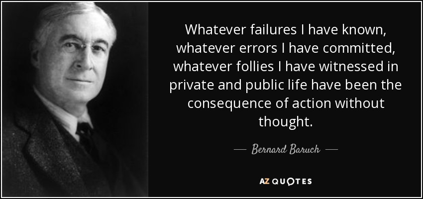 Whatever failures I have known, whatever errors I have committed, whatever follies I have witnessed in private and public life have been the consequence of action without thought. - Bernard Baruch
