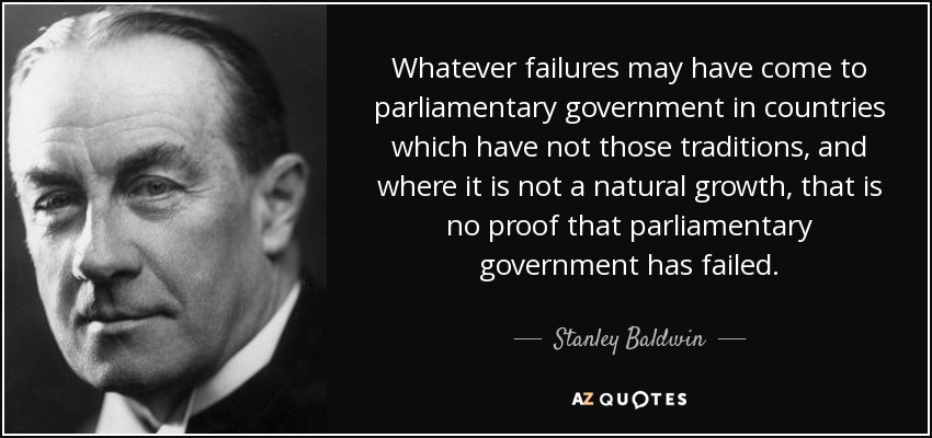 Whatever failures may have come to parliamentary government in countries which have not those traditions, and where it is not a natural growth, that is no proof that parliamentary government has failed. - Stanley Baldwin