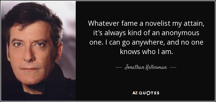 Whatever fame a novelist my attain, it's always kind of an anonymous one. I can go anywhere, and no one knows who I am. - Jonathan Kellerman
