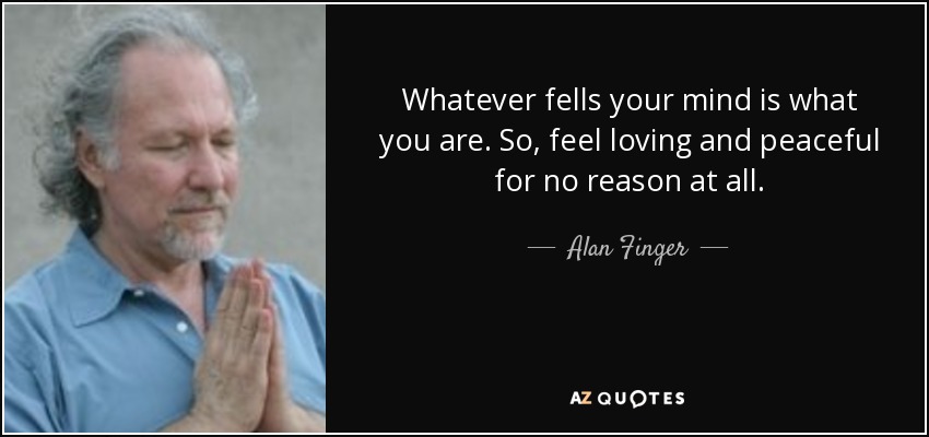Whatever fells your mind is what you are. So, feel loving and peaceful for no reason at all. - Alan Finger