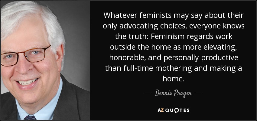 Whatever feminists may say about their only advocating choices, everyone knows the truth: Feminism regards work outside the home as more elevating, honorable, and personally productive than full-time mothering and making a home. - Dennis Prager