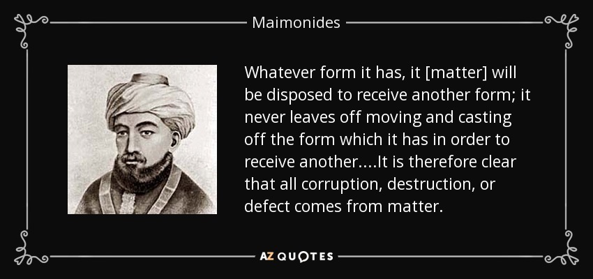 Whatever form it has, it [matter] will be disposed to receive another form; it never leaves off moving and casting off the form which it has in order to receive another. ...It is therefore clear that all corruption, destruction, or defect comes from matter. - Maimonides