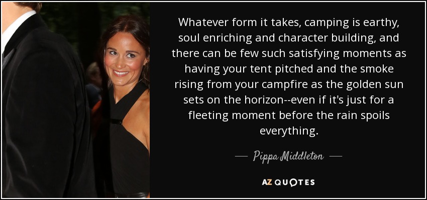 Whatever form it takes, camping is earthy, soul enriching and character building, and there can be few such satisfying moments as having your tent pitched and the smoke rising from your campfire as the golden sun sets on the horizon--even if it's just for a fleeting moment before the rain spoils everything. - Pippa Middleton