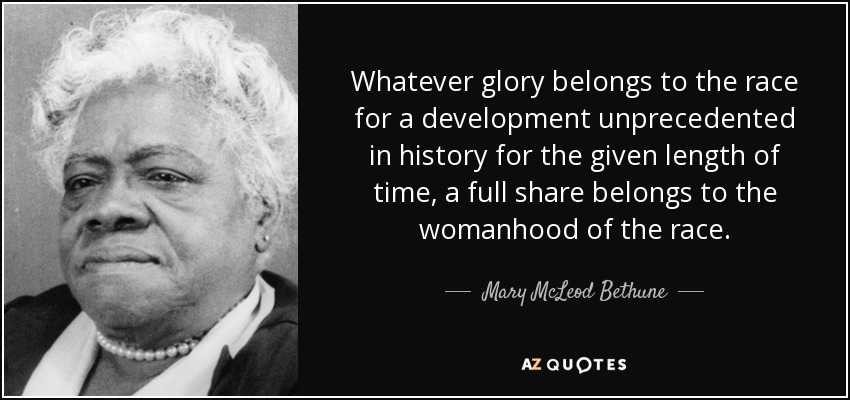 Whatever glory belongs to the race for a development unprecedented in history for the given length of time, a full share belongs to the womanhood of the race. - Mary McLeod Bethune