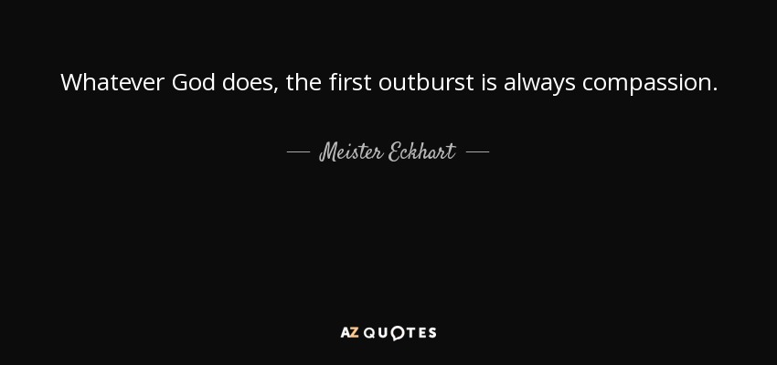 Whatever God does, the first outburst is always compassion. - Meister Eckhart