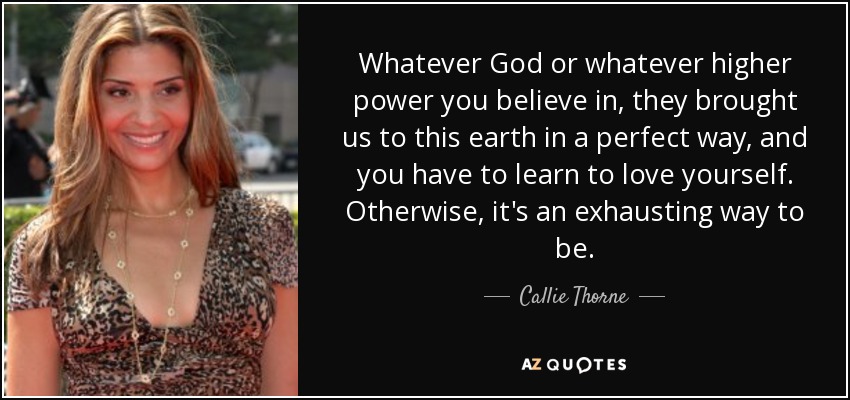 Whatever God or whatever higher power you believe in, they brought us to this earth in a perfect way, and you have to learn to love yourself. Otherwise, it's an exhausting way to be. - Callie Thorne