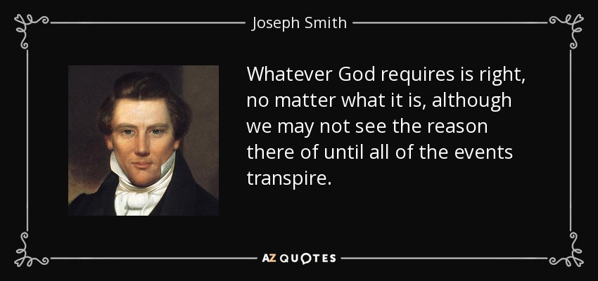 Whatever God requires is right, no matter what it is, although we may not see the reason there of until all of the events transpire. - Joseph Smith, Jr.