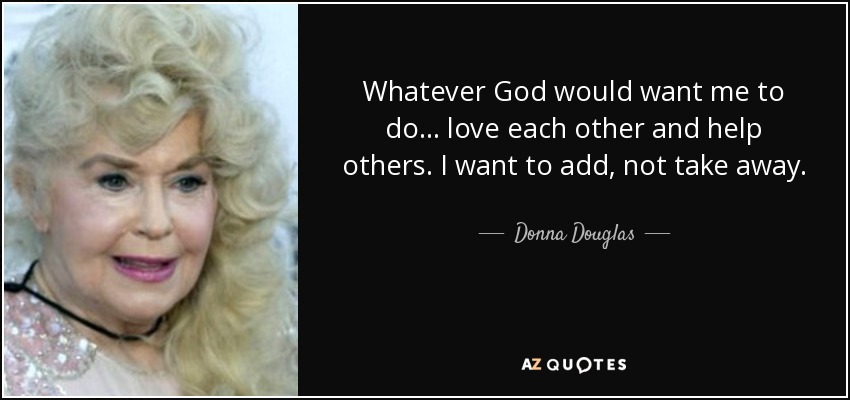 Whatever God would want me to do... love each other and help others. I want to add, not take away. - Donna Douglas