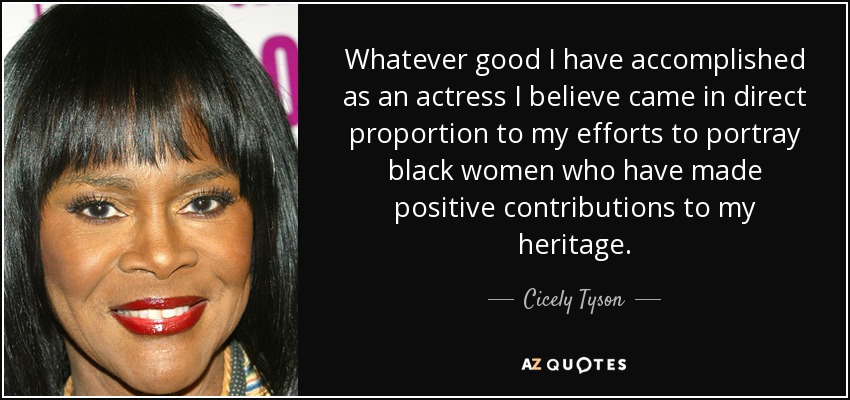 Whatever good I have accomplished as an actress I believe came in direct proportion to my efforts to portray black women who have made positive contributions to my heritage. - Cicely Tyson