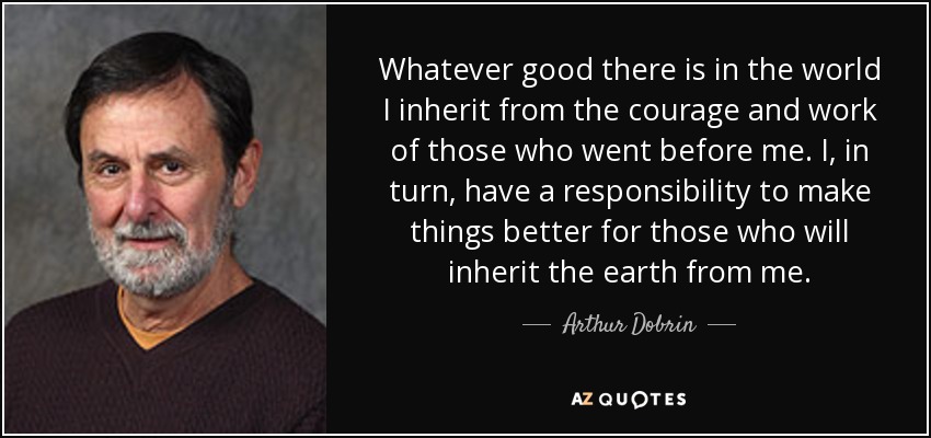 Whatever good there is in the world I inherit from the courage and work of those who went before me. I, in turn, have a responsibility to make things better for those who will inherit the earth from me. - Arthur Dobrin