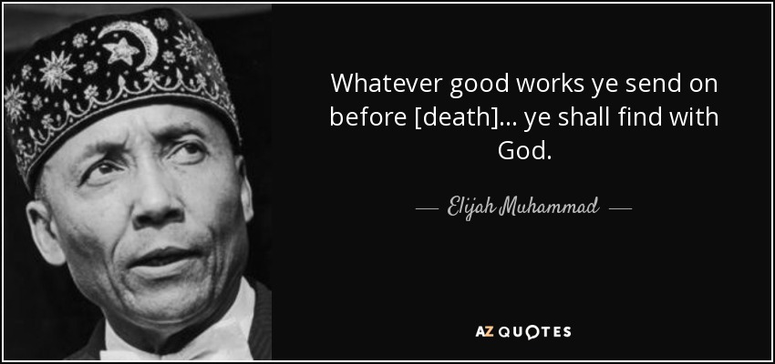 Whatever good works ye send on before [death]... ye shall find with God. - Elijah Muhammad