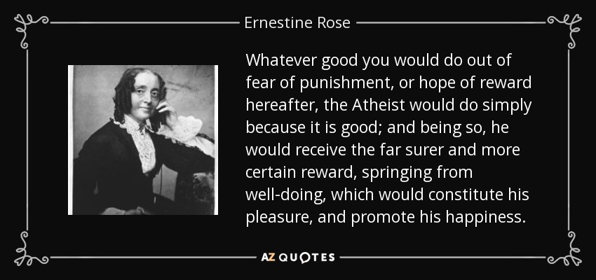 Whatever good you would do out of fear of punishment, or hope of reward hereafter, the Atheist would do simply because it is good; and being so, he would receive the far surer and more certain reward, springing from well-doing, which would constitute his pleasure, and promote his happiness. - Ernestine Rose