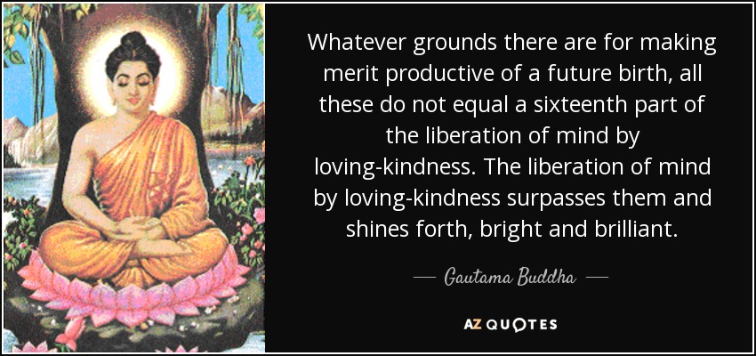 Whatever grounds there are for making merit productive of a future birth, all these do not equal a sixteenth part of the liberation of mind by loving-kindness. The liberation of mind by loving-kindness surpasses them and shines forth, bright and brilliant. - Gautama Buddha