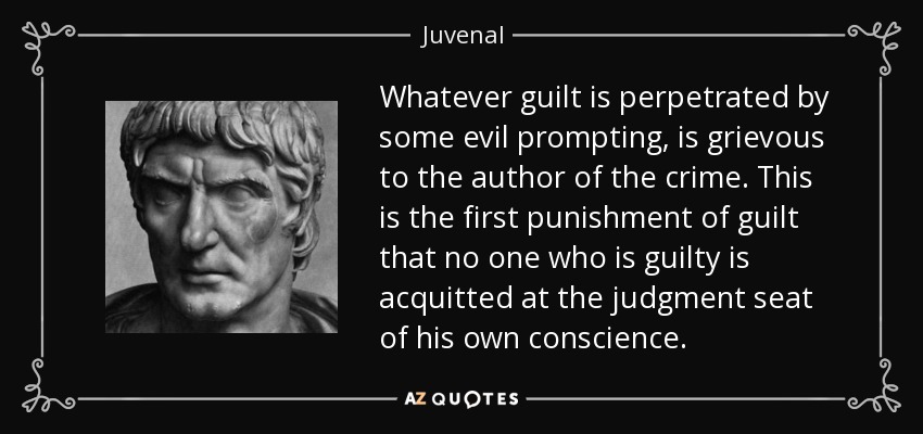 Whatever guilt is perpetrated by some evil prompting, is grievous to the author of the crime. This is the first punishment of guilt that no one who is guilty is acquitted at the judgment seat of his own conscience. - Juvenal