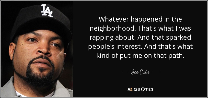 Whatever happened in the neighborhood. That's what I was rapping about. And that sparked people's interest. And that's what kind of put me on that path. - Ice Cube