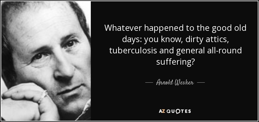Whatever happened to the good old days: you know, dirty attics, tuberculosis and general all-round suffering? - Arnold Wesker