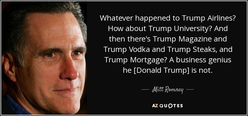Whatever happened to Trump Airlines? How about Trump University? And then there's Trump Magazine and Trump Vodka and Trump Steaks, and Trump Mortgage? A business genius he [Donald Trump] is not. - Mitt Romney