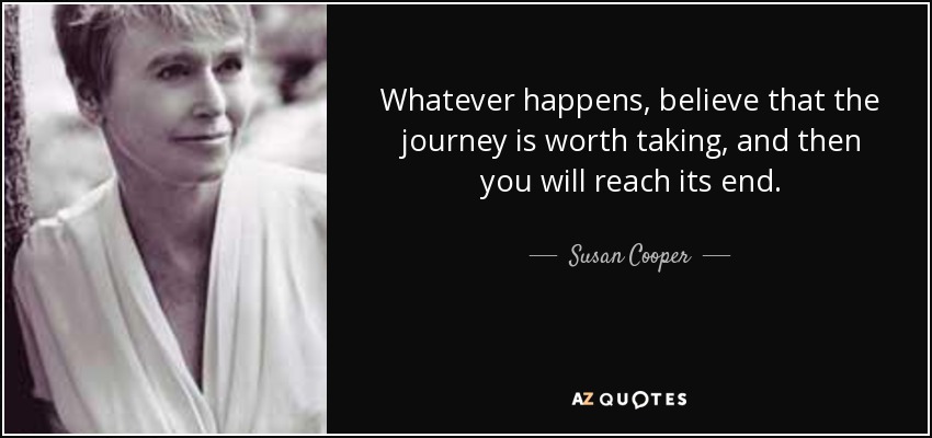 Whatever happens, believe that the journey is worth taking, and then you will reach its end. - Susan Cooper