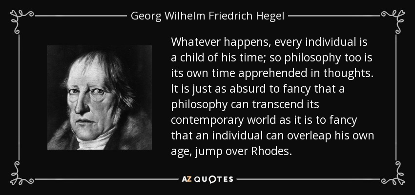 Whatever happens, every individual is a child of his time; so philosophy too is its own time apprehended in thoughts. It is just as absurd to fancy that a philosophy can transcend its contemporary world as it is to fancy that an individual can overleap his own age, jump over Rhodes. - Georg Wilhelm Friedrich Hegel Whatever happens, every individual is a child of his time; so philosophy too is its own time apprehended in thoughts. It is just as absurd to fancy that a philosophy can transcend its contemporary world as it is to fancy that an individual can overleap his own age, jump over Rhodes. - Georg Wilhelm Friedrich Hegel