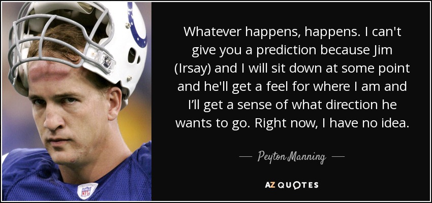 Whatever happens, happens. I can't give you a prediction because Jim (Irsay) and I will sit down at some point and he'll get a feel for where I am and I’ll get a sense of what direction he wants to go. Right now, I have no idea. - Peyton Manning