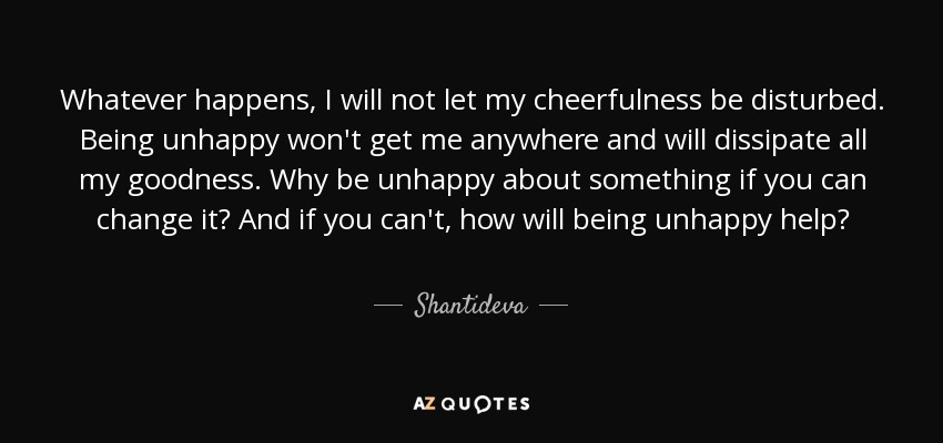 Whatever happens, I will not let my cheerfulness be disturbed. Being unhappy won't get me anywhere and will dissipate all my goodness. Why be unhappy about something if you can change it? And if you can't, how will being unhappy help? - Shantideva