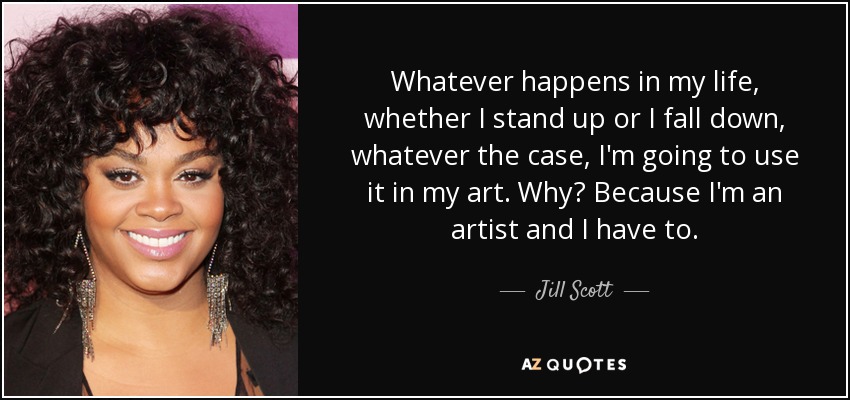 Whatever happens in my life, whether I stand up or I fall down, whatever the case, I'm going to use it in my art. Why? Because I'm an artist and I have to. - Jill Scott