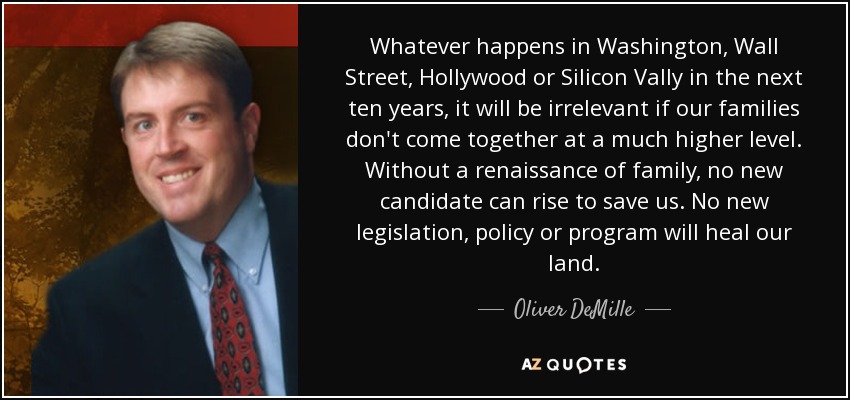Whatever happens in Washington, Wall Street, Hollywood or Silicon Vally in the next ten years, it will be irrelevant if our families don't come together at a much higher level. Without a renaissance of family, no new candidate can rise to save us. No new legislation, policy or program will heal our land. - Oliver DeMille