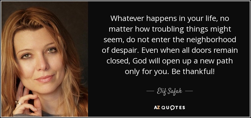 Whatever happens in your life, no matter how troubling things might seem, do not enter the neighborhood of despair. Even when all doors remain closed, God will open up a new path only for you. Be thankful! - Elif Safak