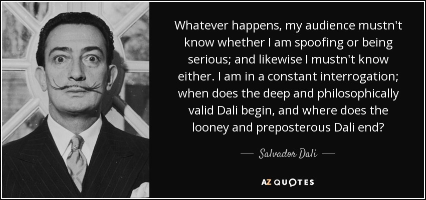 Whatever happens, my audience mustn't know whether I am spoofing or being serious; and likewise I mustn't know either. I am in a constant interrogation; when does the deep and philosophically valid Dali begin, and where does the looney and preposterous Dali end? - Salvador Dali