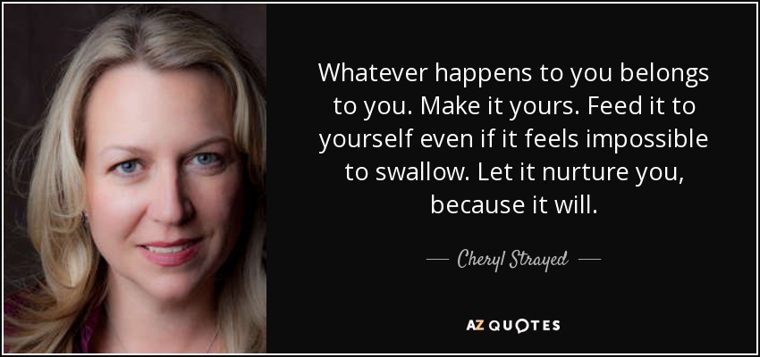 Whatever happens to you belongs to you. Make it yours. Feed it to yourself even if it feels impossible to swallow. Let it nurture you, because it will. - Cheryl Strayed