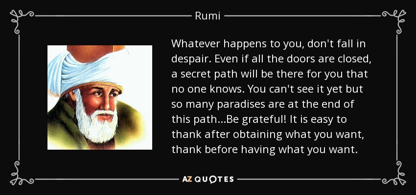 Whatever happens to you, don't fall in despair. Even if all the doors are closed, a secret path will be there for you that no one knows. You can't see it yet but so many paradises are at the end of this path...Be grateful! It is easy to thank after obtaining what you want, thank before having what you want. - Rumi