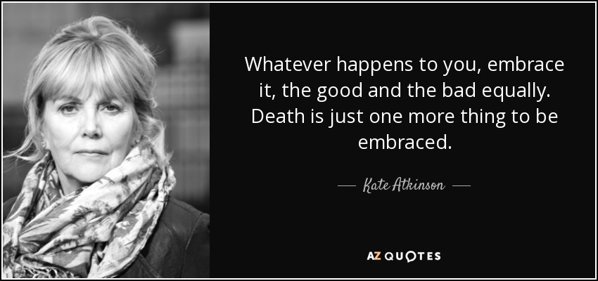 Whatever happens to you, embrace it, the good and the bad equally. Death is just one more thing to be embraced. - Kate Atkinson