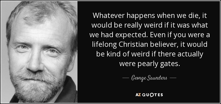 Whatever happens when we die, it would be really weird if it was what we had expected. Even if you were a lifelong Christian believer, it would be kind of weird if there actually were pearly gates. - George Saunders