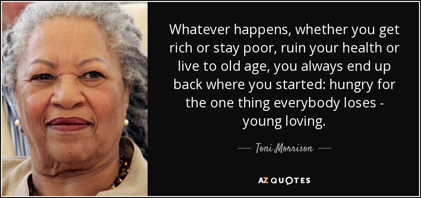 Whatever happens, whether you get rich or stay poor, ruin your health or live to old age, you always end up back where you started: hungry for the one thing everybody loses - young loving. - Toni Morrison