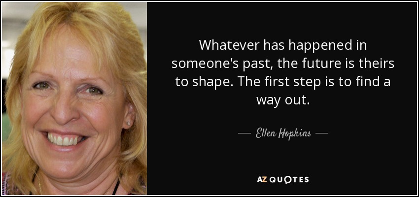 Whatever has happened in someone's past, the future is theirs to shape. The first step is to find a way out. - Ellen Hopkins