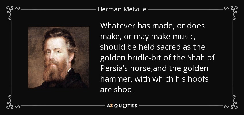 Whatever has made, or does make, or may make music, should be held sacred as the golden bridle-bit of the Shah of Persia's horse,and the golden hammer, with which his hoofs are shod. - Herman Melville