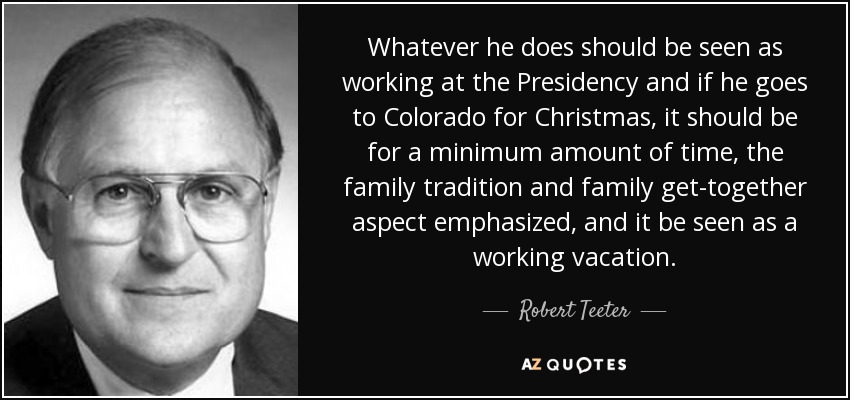 Whatever he does should be seen as working at the Presidency and if he goes to Colorado for Christmas, it should be for a minimum amount of time, the family tradition and family get-together aspect emphasized, and it be seen as a working vacation. - Robert Teeter