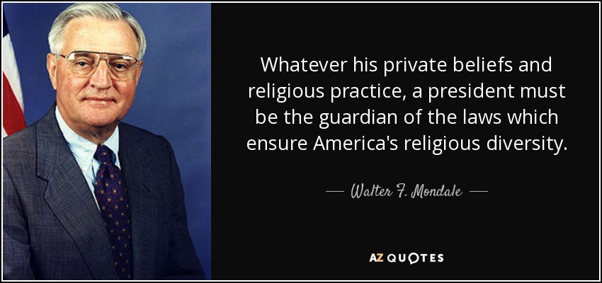 Whatever his private beliefs and religious practice, a president must be the guardian of the laws which ensure America's religious diversity. - Walter F. Mondale